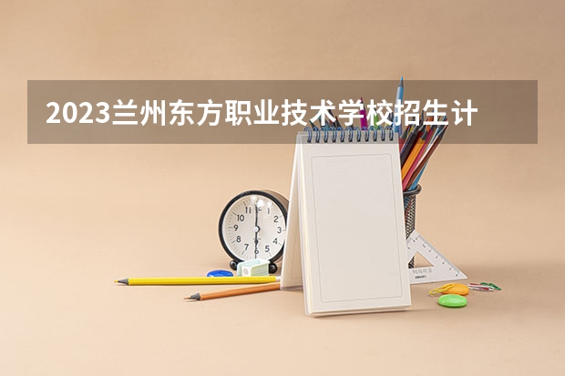 2023兰州东方职业技术学校招生计划 招生人数是多少(附要求、条件、对象)