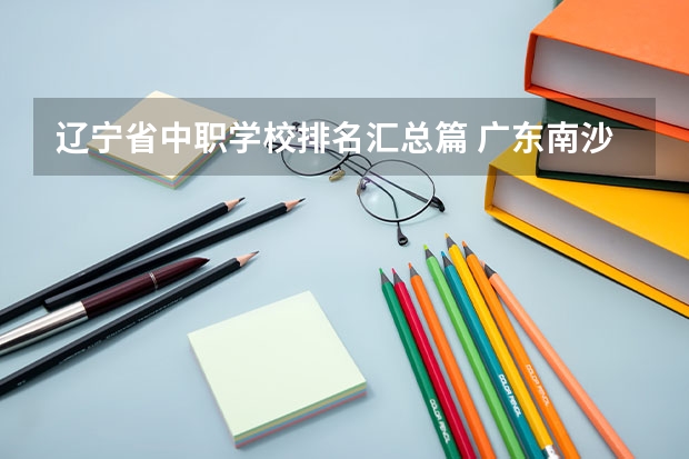 辽宁省中职学校排名汇总篇 广东南沙区有哪些中职学校