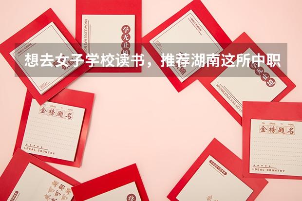 想去女子学校读书，推荐湖南这所中职学校 四川中职学校四川资阳市招生中职学校共(7所)