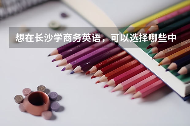 想在长沙学商务英语，可以选择哪些中职学校 湖南中职学校排名靠前的有哪些