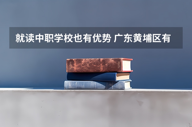就读中职学校也有优势 广东黄埔区有哪些中职学校