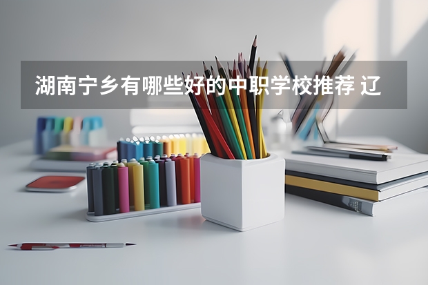 湖南宁乡有哪些好的中职学校推荐 辽宁省公办中职学校排名