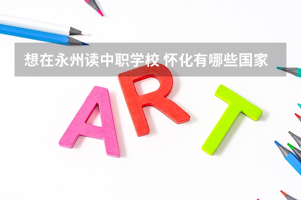 想在永州读中职学校 怀化有哪些国家级重点中职学校