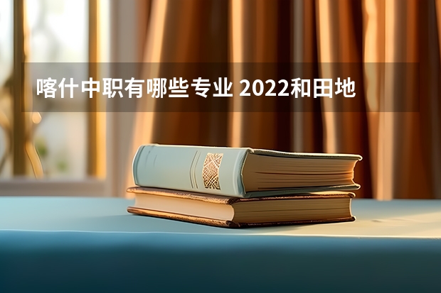 喀什中职有哪些专业 2022和田地区中等职业技术学校有什么专业