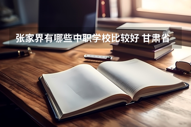 张家界有哪些中职学校比较好 甘肃省中职学校排名汇总篇