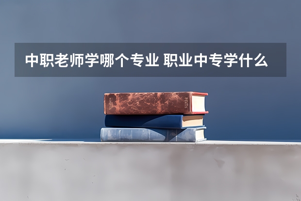 中职老师学哪个专业 职业中专学什么专业好？