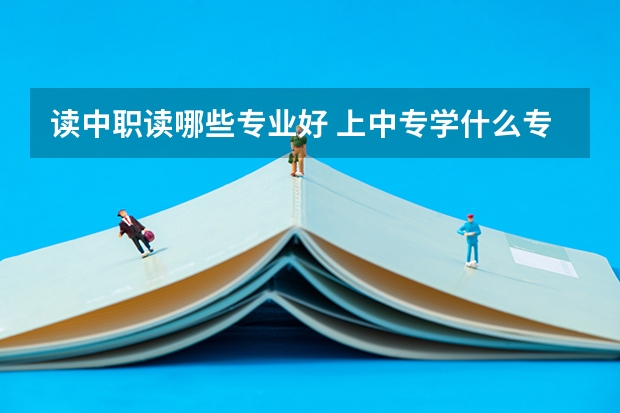 读中职读哪些专业好 上中专学什么专业好呢？