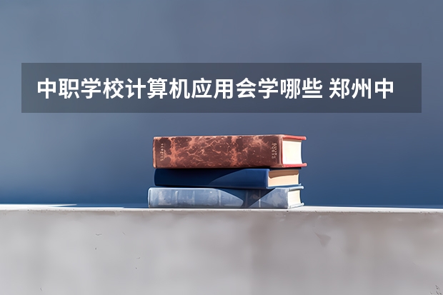 中职学校计算机应用会学哪些 郑州中职学校有计算机专业嘛