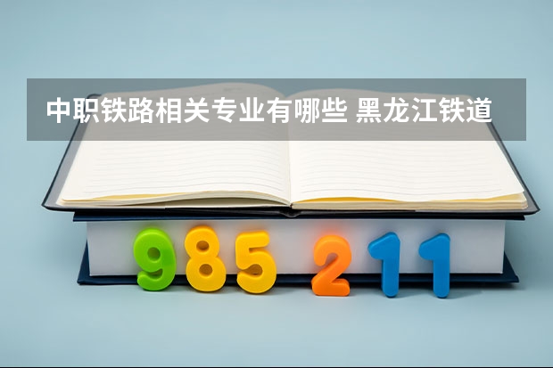 中职铁路相关专业有哪些 黑龙江铁道职业学校专业有哪些?专业介绍