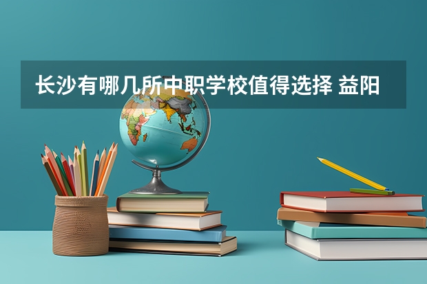 长沙有哪几所中职学校值得选择 益阳有哪些好的中职学校选择