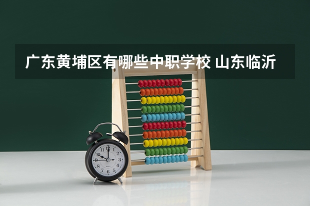 广东黄埔区有哪些中职学校 山东临沂市具有招生资格的正规中职学校名单