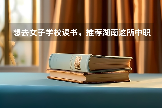 想去女子学校读书，推荐湖南这所中职学校 海南省国家级重点中职学校名单