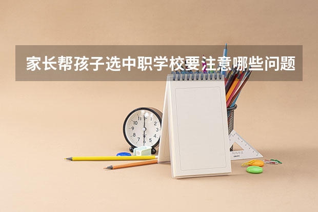 家长帮孩子选中职学校要注意哪些问题 江西省公办中职学校有哪些
