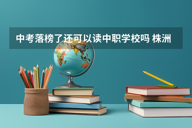 中考落榜了还可以读中职学校吗 株洲地区办学条件比较好的中职学校有哪些