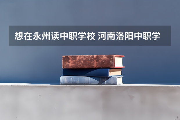 想在永州读中职学校 河南洛阳中职学校有哪些