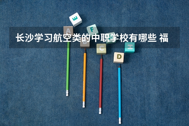 长沙学习航空类的中职学校有哪些 福建省中职学校排名汇总篇