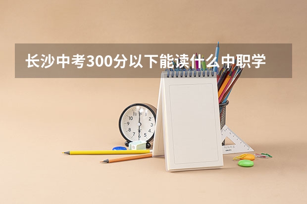 长沙中考300分以下能读什么中职学校 四川省公办中职学校有哪些