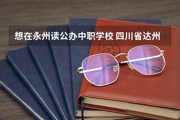 想在永州读公办中职学校 四川省达州公办中职学校名单