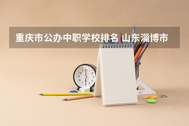 重庆市公办中职学校排名 山东淄博市具有招生资格的正规中职学校名单