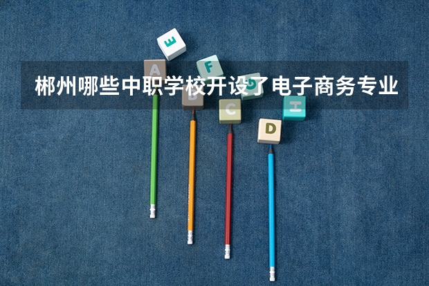 郴州哪些中职学校开设了电子商务专业 江苏省中职学校排名汇总篇
