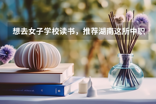 想去女子学校读书，推荐湖南这所中职学校 湖南中职学校排名靠前的有哪些