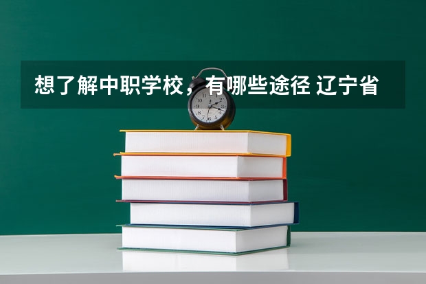 想了解中职学校，有哪些途径 辽宁省公办中职学校排名
