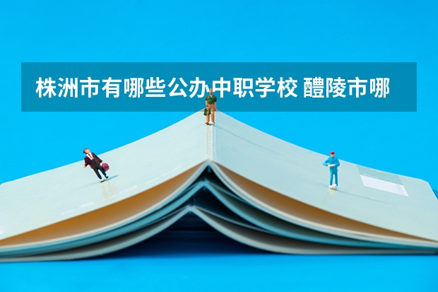 株洲市有哪些公办中职学校 醴陵市哪所中职学校的办学水平比较高