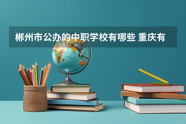 郴州市公办的中职学校有哪些 重庆有哪些计算机平面设计专业的中职学校