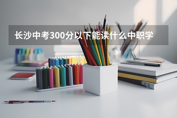 长沙中考300分以下能读什么中职学校 福建省国家级重点中职学校名单