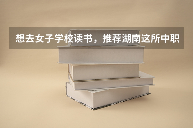 想去女子学校读书，推荐湖南这所中职学校 河北省民办中职学校有哪些