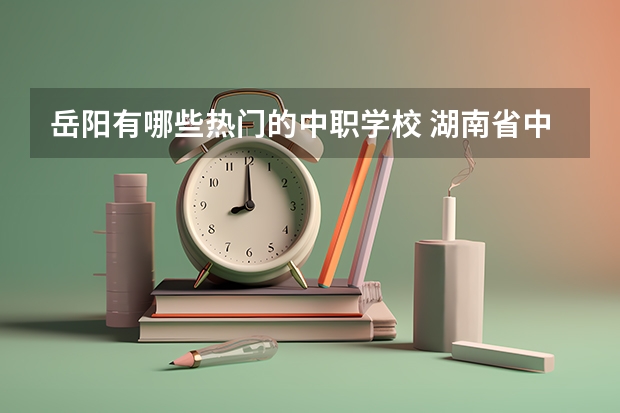 岳阳有哪些热门的中职学校 湖南省中职学校有哪些
