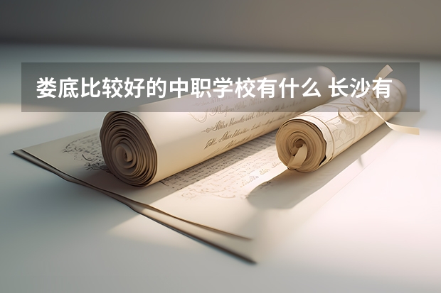 娄底比较好的中职学校有什么 长沙有哪些好的重点中职学校可以选择