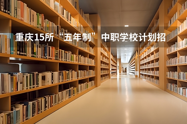 重庆15所“五年制”中职学校计划招生人数2750人 四川中职学校动漫设计学什么