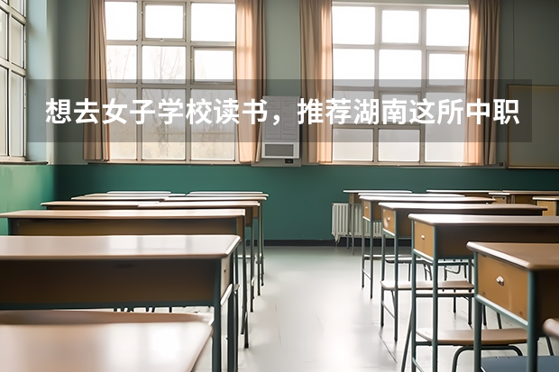 想去女子学校读书，推荐湖南这所中职学校 怀化有什么值得推荐的公办中职学校