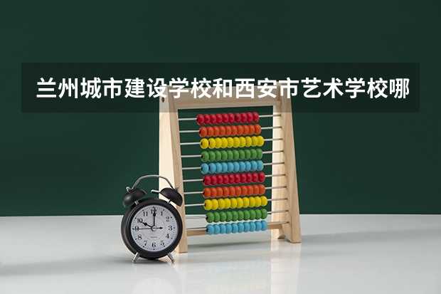 兰州城市建设学校和西安市艺术学校哪个好