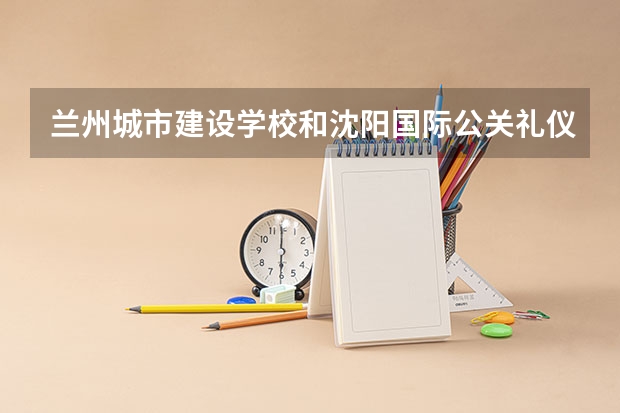 兰州城市建设学校和沈阳国际公关礼仪学校哪个好