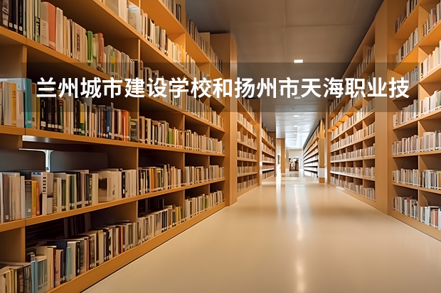 兰州城市建设学校和扬州市天海职业技术学校哪个好