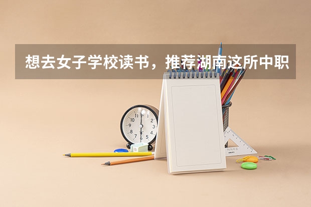 想去女子学校读书，推荐湖南这所中职学校 湖南省中职学校有哪些
