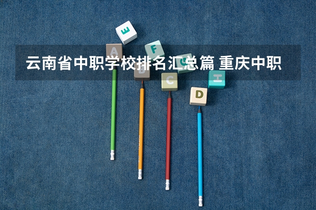 云南省中职学校排名汇总篇 重庆中职学校招生政策