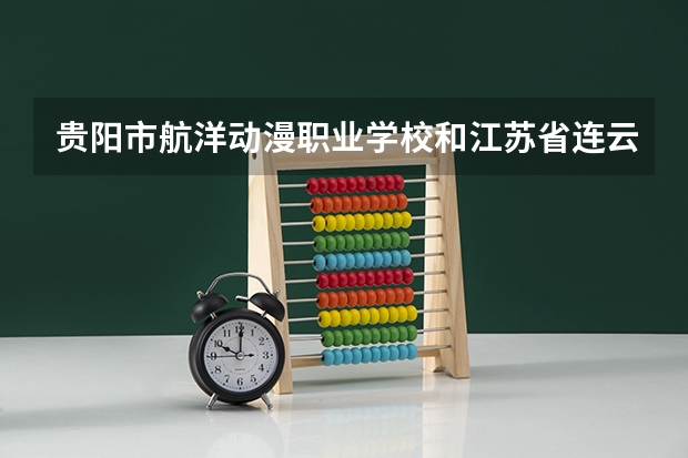 贵阳市航洋动漫职业学校和江苏省连云港工贸高等职业技术学校哪个好