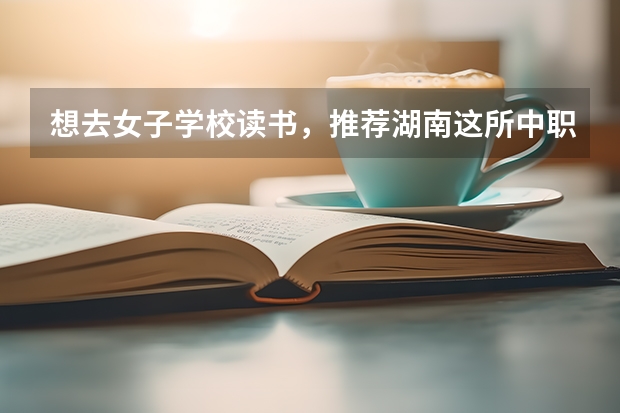 想去女子学校读书，推荐湖南这所中职学校 株洲市哪所中职学校有护理专业