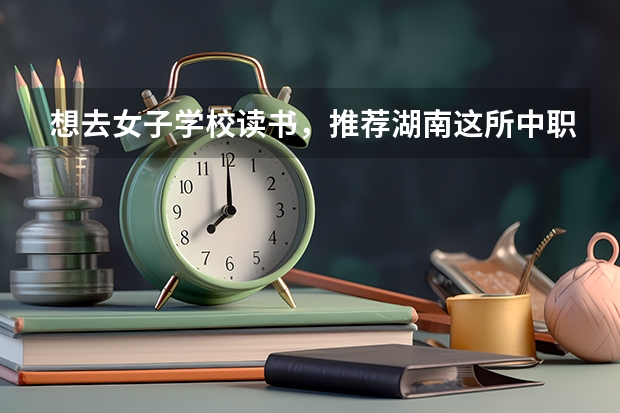 想去女子学校读书，推荐湖南这所中职学校 广东海珠区有哪些中职学校
