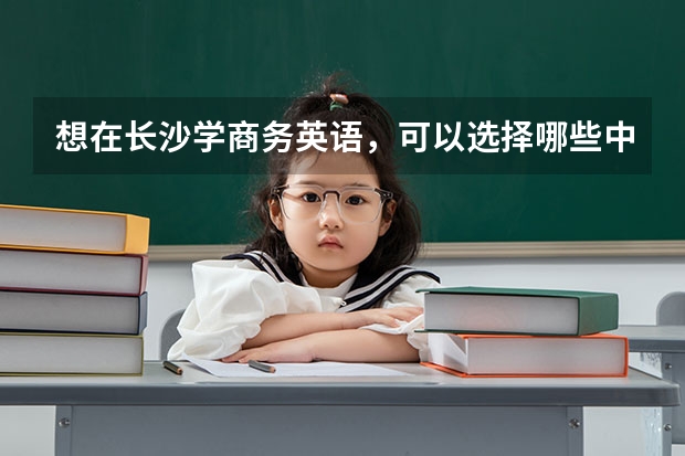 想在长沙学商务英语，可以选择哪些中职学校 河南省民办中职学校排名