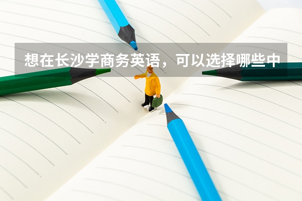 想在长沙学商务英语，可以选择哪些中职学校 怀化有哪些热门的中职学校