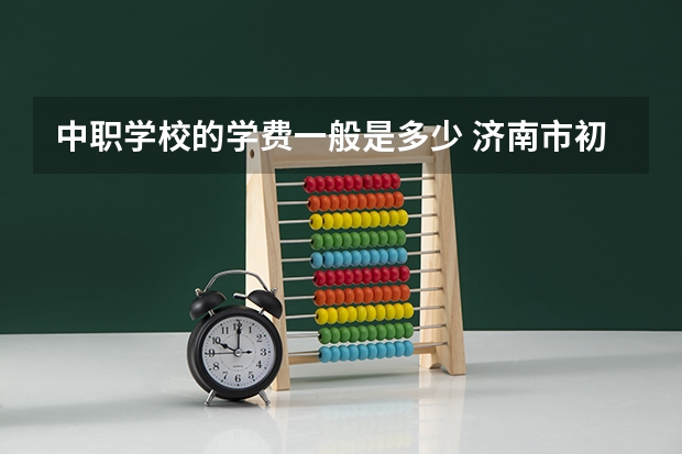 中职学校的学费一般是多少 济南市初中后高职学校、中职学校8月11日填报征集志愿