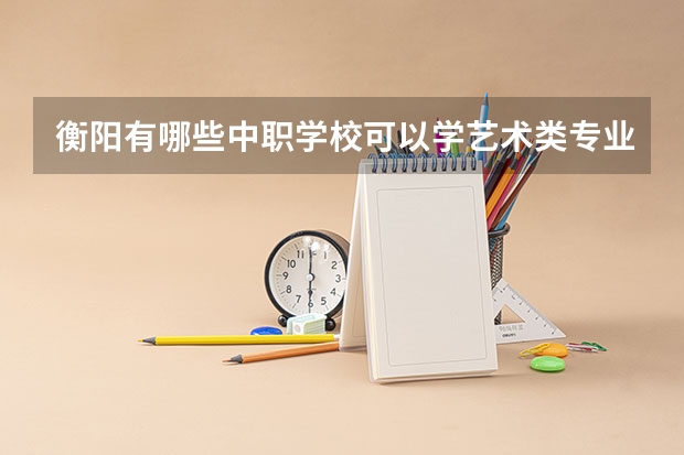 衡阳有哪些中职学校可以学艺术类专业 东莞有哪些国家级重点中职学校