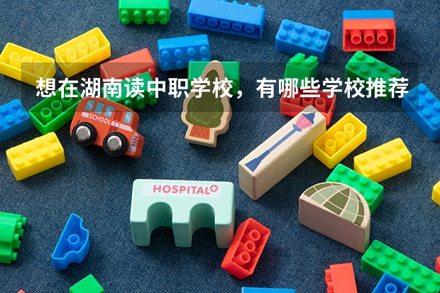 想在湖南读中职学校，有哪些学校推荐 长沙比较好的中职学校有哪些