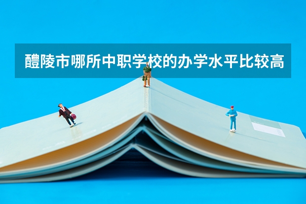 醴陵市哪所中职学校的办学水平比较高 安徽省民办中职学校排名