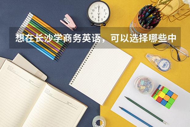 想在长沙学商务英语，可以选择哪些中职学校 娄底市有哪些中职学校