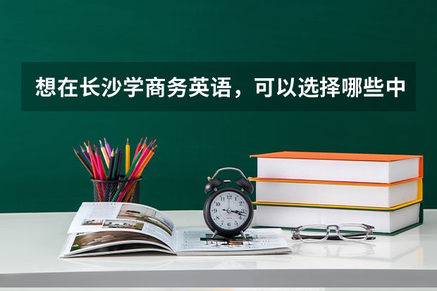 想在长沙学商务英语，可以选择哪些中职学校 郴州哪些中职学校开设了电子商务专业
